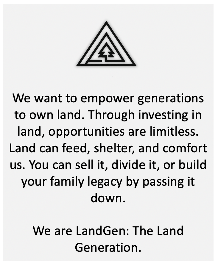 We want to empower generations to own land. Through investing in land, opportunities are limitless. Land can feed, shelter, and comfort us. You can sell it, divide it, or build your family legacy by passing it down.
We are LandGen: The Land Generation.